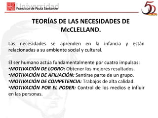 TEORÍAS DE LAS NECESIDADES DE
                 McCLELLAND.
Las necesidades se aprenden en la infancia y están
relacionadas a su ambiente social y cultural.

El ser humano actúa fundamentalmente por cuatro impulsos:
•MOTIVACIÓN DE LOGRO: Obtener los mejores resultados.
•MOTIVACIÓN DE AFILIACIÓN: Sentirse parte de un grupo.
•MOTIVACIÓN DE COMPETENCIA: Trabajos de alta calidad.
•MOTIVACIÓN POR EL PODER: Control de los medios e influir
en las personas.
 