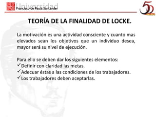 TEORÍA DE LA FINALIDAD DE LOCKE.
La motivación es una actividad consciente y cuanto mas
elevados sean los objetivos que un individuo desea,
mayor será su nivel de ejecución.

Para ello se deben dar los siguientes elementos:
Definir con claridad las metas.
Adecuar éstas a las condiciones de los trabajadores.
Los trabajadores deben aceptarlas.
 