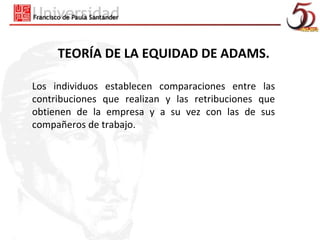 TEORÍA DE LA EQUIDAD DE ADAMS.

Los individuos establecen comparaciones entre las
contribuciones que realizan y las retribuciones que
obtienen de la empresa y a su vez con las de sus
compañeros de trabajo.
 
