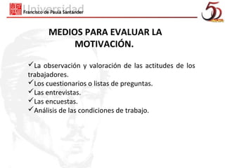 MEDIOS PARA EVALUAR LA
           MOTIVACIÓN.

La observación y valoración de las actitudes de los
trabajadores.
Los cuestionarios o listas de preguntas.
Las entrevistas.
Las encuestas.
Análisis de las condiciones de trabajo.
 