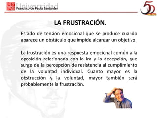 LA FRUSTRACIÓN.
Estado de tensión emocional que se produce cuando
aparece un obstáculo que impide alcanzar un objetivo.

La frustración es una respuesta emocional común a la
oposición relacionada con la ira y la decepción, que
surge de la percepción de resistencia al cumplimiento
de la voluntad individual. Cuanto mayor es la
obstrucción y la voluntad, mayor también será
probablemente la frustración.
 