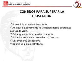 CONSEJOS PARA SUPERAR LA
              FRUSTACIÓN.

Prevenir la situación frustrante.
Analizar objetivamente la situación desde diferentes
puntos de vista.
Evitar que afecte a nuestra conducta.
Evitar las conductas atrevidas hacía otros.
Desarrollar la autoestima.
Definir un plan o estrategia.
 