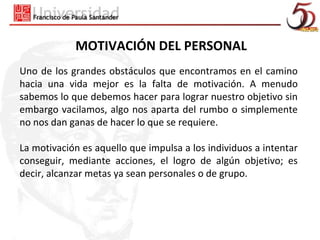 MOTIVACIÓN DEL PERSONAL
Uno de los grandes obstáculos que encontramos en el camino
hacia una vida mejor es la falta de motivación. A menudo
sabemos lo que debemos hacer para lograr nuestro objetivo sin
embargo vacilamos, algo nos aparta del rumbo o simplemente
no nos dan ganas de hacer lo que se requiere.

La motivación es aquello que impulsa a los individuos a intentar
conseguir, mediante acciones, el logro de algún objetivo; es
decir, alcanzar metas ya sean personales o de grupo.
 