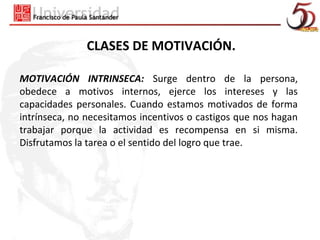 CLASES DE MOTIVACIÓN.

MOTIVACIÓN INTRINSECA: Surge dentro de la persona,
obedece a motivos internos, ejerce los intereses y las
capacidades personales. Cuando estamos motivados de forma
intrínseca, no necesitamos incentivos o castigos que nos hagan
trabajar porque la actividad es recompensa en si misma.
Disfrutamos la tarea o el sentido del logro que trae.
 