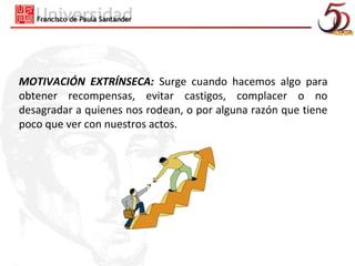 MOTIVACIÓN EXTRÍNSECA: Surge cuando hacemos algo para
obtener recompensas, evitar castigos, complacer o no
desagradar a quienes nos rodean, o por alguna razón que tiene
poco que ver con nuestros actos.
 