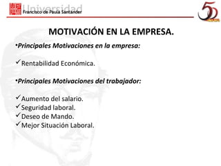 MOTIVACIÓN EN LA EMPRESA.
•Principales Motivaciones en la empresa:

Rentabilidad Económica.

•Principales Motivaciones del trabajador:

Aumento del salario.
Seguridad laboral.
Deseo de Mando.
Mejor Situación Laboral.
 