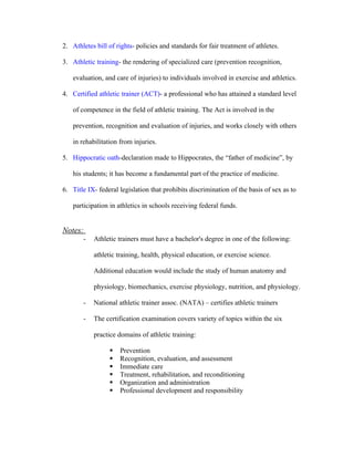 2. Athletes bill of rights- policies and standards for fair treatment of athletes.

3. Athletic training- the rendering of specialized care (prevention recognition,

   evaluation, and care of injuries) to individuals involved in exercise and athletics.

4. Certified athletic trainer (ACT)- a professional who has attained a standard level

   of competence in the field of athletic training. The Act is involved in the

   prevention, recognition and evaluation of injuries, and works closely with others

   in rehabilitation from injuries.

5. Hippocratic oath-declaration made to Hippocrates, the “father of medicine”, by

   his students; it has become a fundamental part of the practice of medicine.

6. Title IX- federal legislation that prohibits discrimination of the basis of sex as to

   participation in athletics in schools receiving federal funds.


Notes:
       -   Athletic trainers must have a bachelor's degree in one of the following:

           athletic training, health, physical education, or exercise science.

           Additional education would include the study of human anatomy and

           physiology, biomechanics, exercise physiology, nutrition, and physiology.

       -   National athletic trainer assoc. (NATA) – certifies athletic trainers

       -   The certification examination covers variety of topics within the six

           practice domains of athletic training:

                    Prevention
                    Recognition, evaluation, and assessment
                    Immediate care
                    Treatment, rehabilitation, and reconditioning
                    Organization and administration
                    Professional development and responsibility
 
