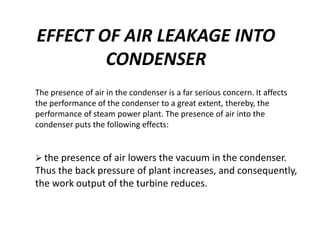 EFFECT OF AIR LEAKAGE INTO
CONDENSER
The presence of air in the condenser is a far serious concern. It affects
the performance of the condenser to a great extent, thereby, the
performance of steam power plant. The presence of air into the
condenser puts the following effects:
 the presence of air lowers the vacuum in the condenser.
Thus the back pressure of plant increases, and consequently,
the work output of the turbine reduces.
 