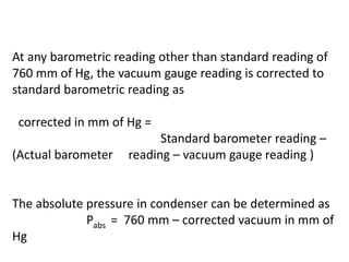 At any barometric reading other than standard reading of
760 mm of Hg, the vacuum gauge reading is corrected to
standard barometric reading as
corrected in mm of Hg =
Standard barometer reading –
(Actual barometer reading – vacuum gauge reading )
The absolute pressure in condenser can be determined as
Pabs = 760 mm – corrected vacuum in mm of
Hg
 