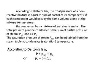 According to Dalton’s law, the total pressure of a non-
reactive mixture is equal to sum of partial of its components, if
each component would occupy the same volume alone at the
mixture temperature.
the condenser has a mixture of wet steam and air. The
total pressure p in the condenser is the sum of partial pressure
of steam, Psat and air Pa.
The saturation pressure of steam Psat can be obtained from the
steam table at condensate (saturation) temperature.
According to Dalton’s law,
P = psat + pa
or pa = p - psat
 