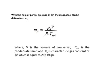 With the help of partial pressure of air, the mass of air can be
determined as,
Where, V is the volume of condenser, Tsat is the
condensate temp and Ra is characteristic gas constant of
air which is equal to 287 J/KgK
 