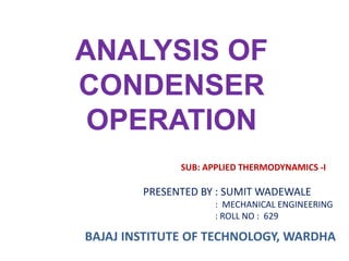 ANALYSIS OF
CONDENSER
OPERATION
PRESENTED BY : SUMIT WADEWALE
: MECHANICAL ENGINEERING
: ROLL NO : 629
SUB: APPLIED THERMODYNAMICS -I
BAJAJ INSTITUTE OF TECHNOLOGY, WARDHA
 