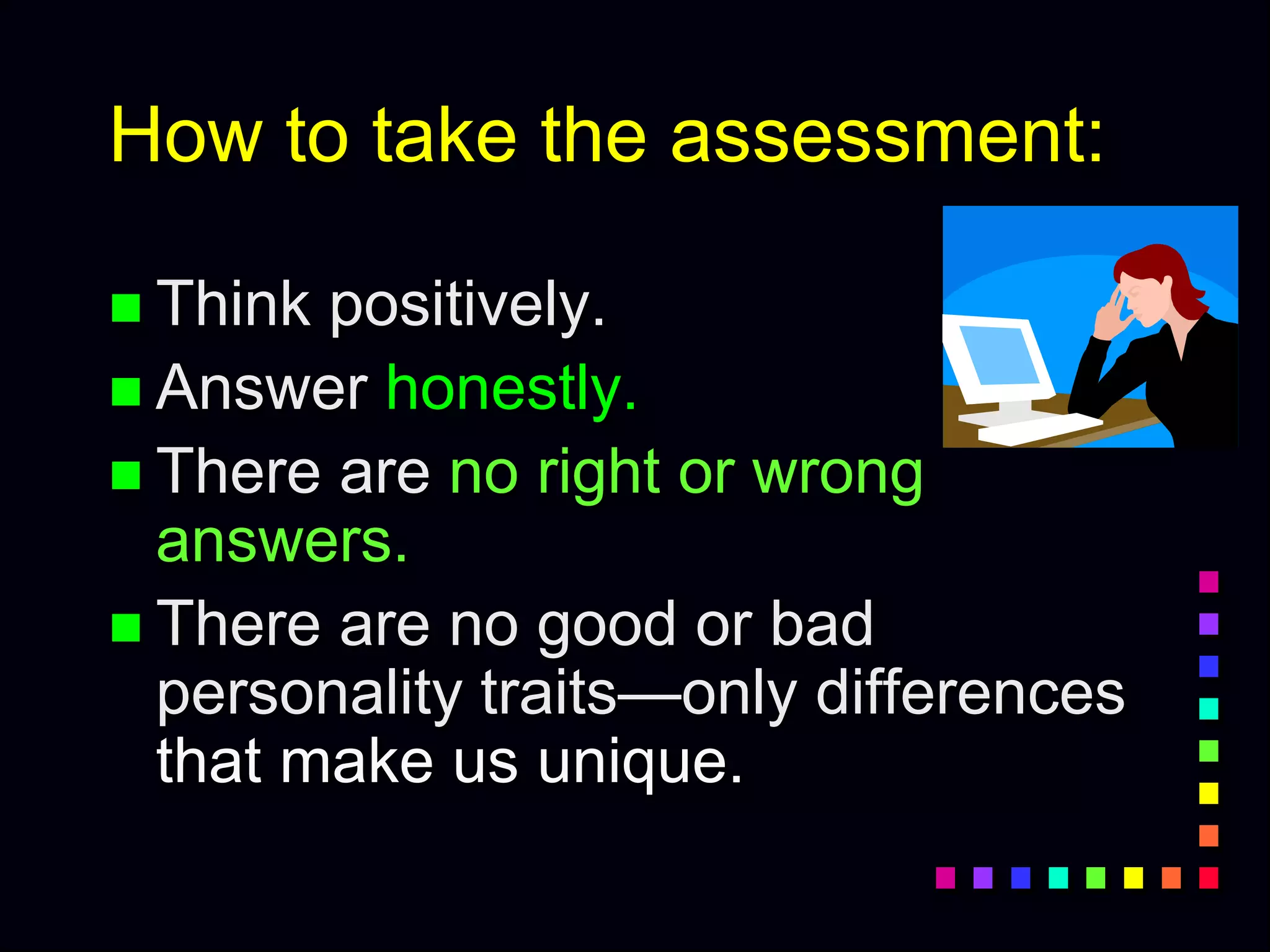 How to take the assessment:
 Think positively.
 Answer honestly.
 There are no right or wrong
answers.
 There are no good or bad
personality traits—only differences
that make us unique.
 