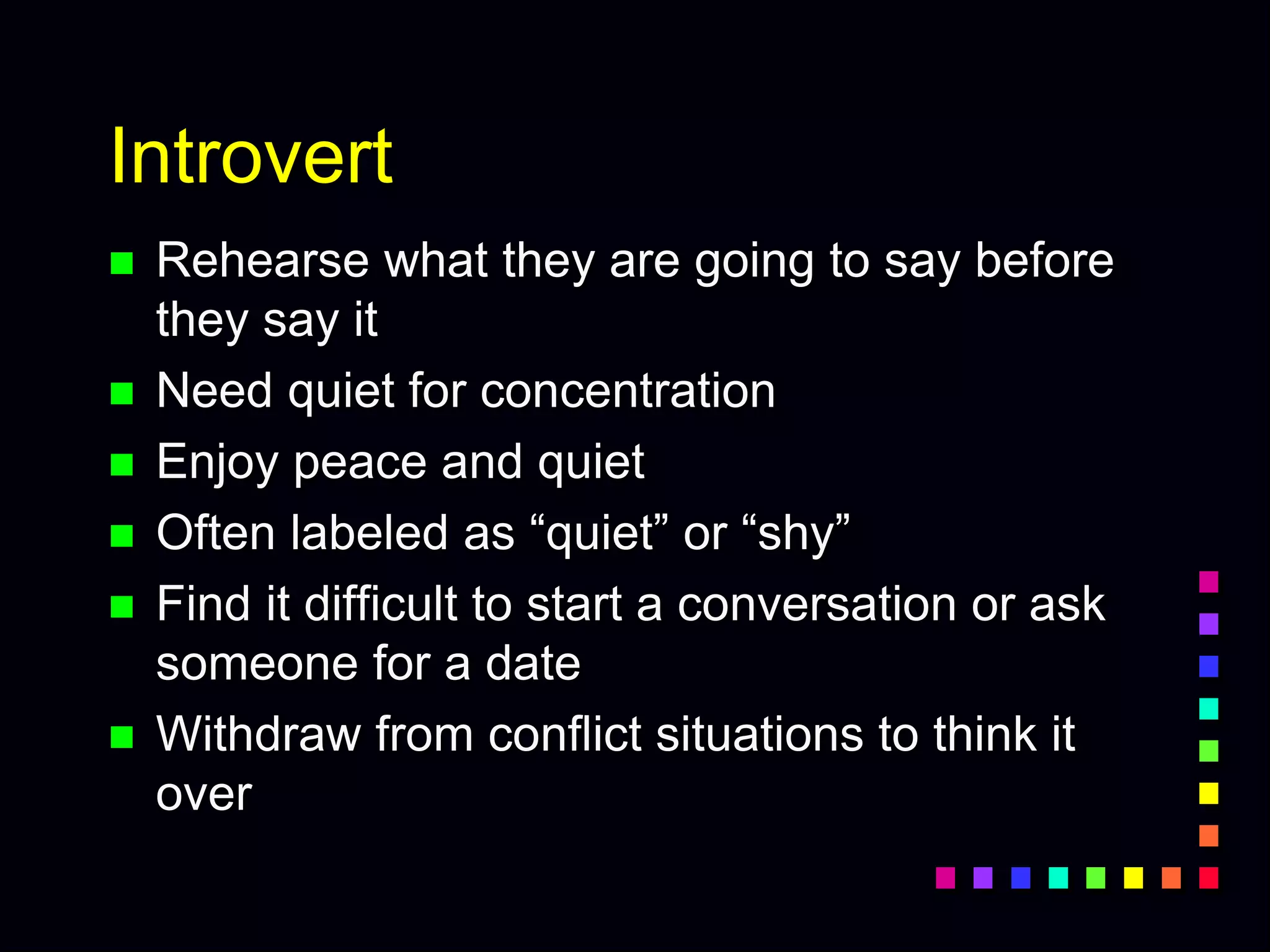 Introvert
 Rehearse what they are going to say before
they say it
 Need quiet for concentration
 Enjoy peace and quiet
 Often labeled as “quiet” or “shy”
 Find it difficult to start a conversation or ask
someone for a date
 Withdraw from conflict situations to think it
over
 