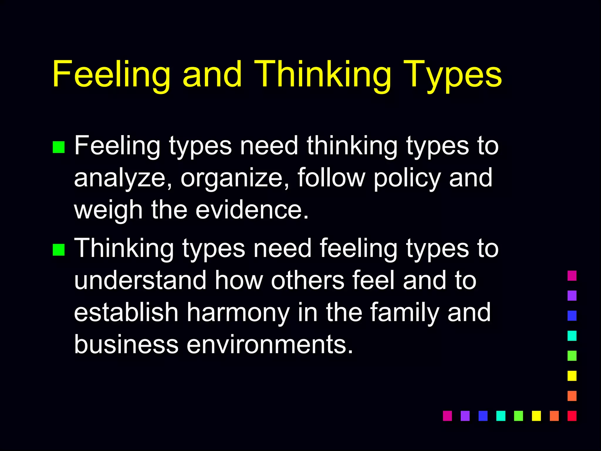 Feeling and Thinking Types
 Feeling types need thinking types to
analyze, organize, follow policy and
weigh the evidence.
 Thinking types need feeling types to
understand how others feel and to
establish harmony in the family and
business environments.
 