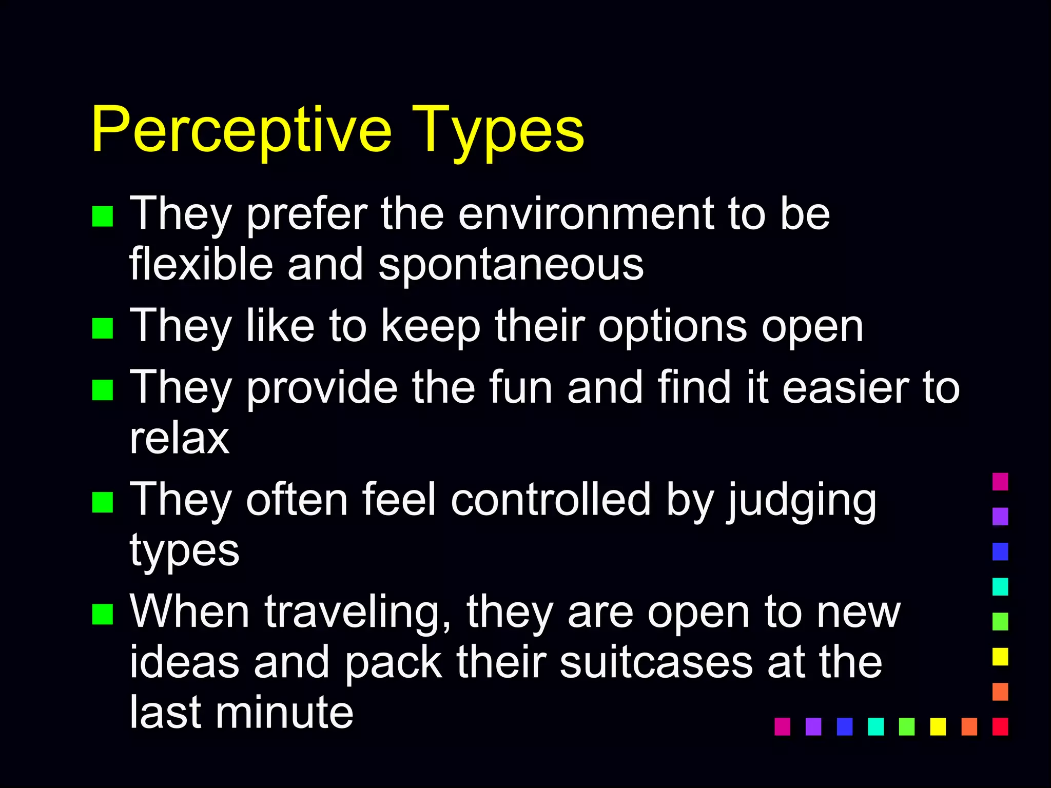 Perceptive Types
 They prefer the environment to be
flexible and spontaneous
 They like to keep their options open
 They provide the fun and find it easier to
relax
 They often feel controlled by judging
types
 When traveling, they are open to new
ideas and pack their suitcases at the
last minute
 