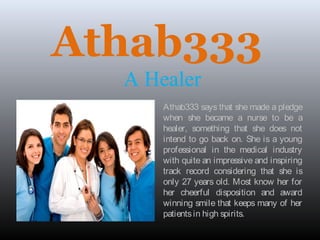 Athab333
A Healer
Athab333 says that she made a pledge
when she became a nurse to be a
healer, something that she does not
intend to go back on. She is a young
professional in the medical industry
with quite an impressive and inspiring
track record considering that she is
only 27 years old. Most know her for
her cheerful disposition and award
winning smile that keeps many of her
patientsin high spirits.
 