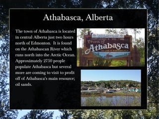 Athabasca, Alberta
The town of Athabasca is located
in central Alberta just two hours
north of Edmonton. It is found
on the Athabascan River which
runs north into the Arctic Ocean.
Approximately 2750 people
populate Athabasca but several
more are coming to visit to profit
off of Athabasca's main resource;
oil sands.
 
