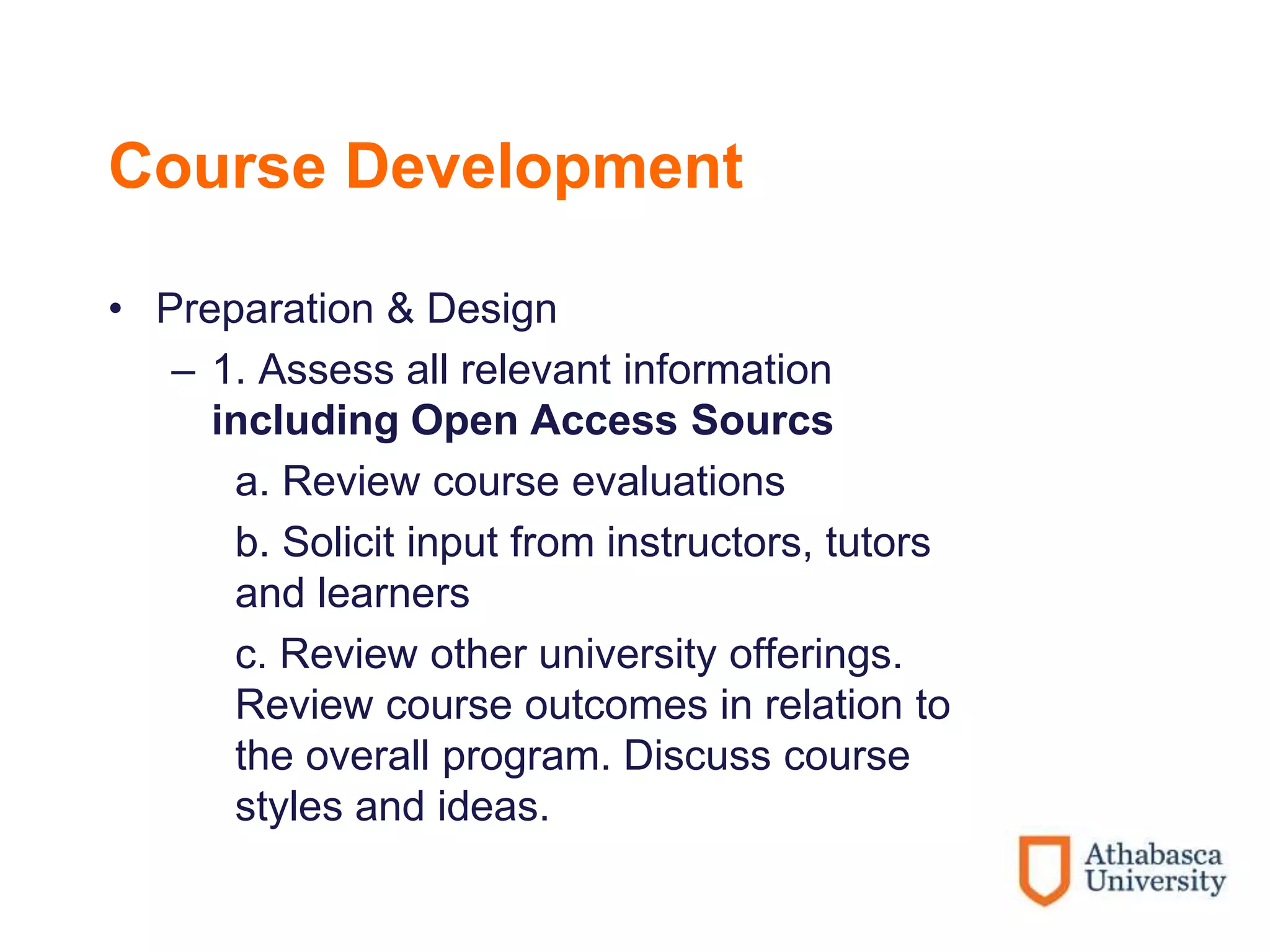 Course Development
• Preparation & Design
– 1. Assess all relevant information
including Open Access Sourcs
a. Review course evaluations
b. Solicit input from instructors, tutors
and learners
c. Review other university offerings.
Review course outcomes in relation to
the overall program. Discuss course
styles and ideas.
 