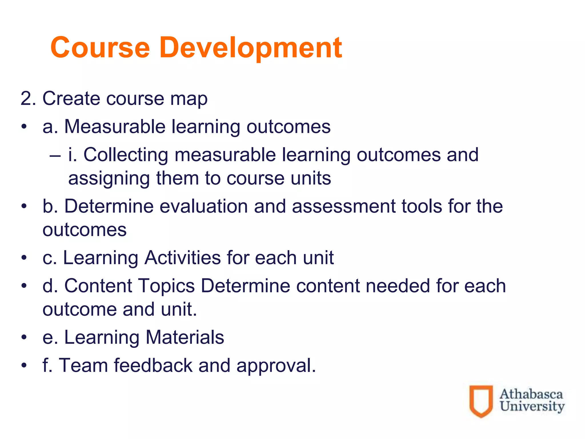 Course Development
2. Create course map
• a. Measurable learning outcomes
– i. Collecting measurable learning outcomes and
assigning them to course units
• b. Determine evaluation and assessment tools for the
outcomes
• c. Learning Activities for each unit
• d. Content Topics Determine content needed for each
outcome and unit.
• e. Learning Materials
• f. Team feedback and approval.
 