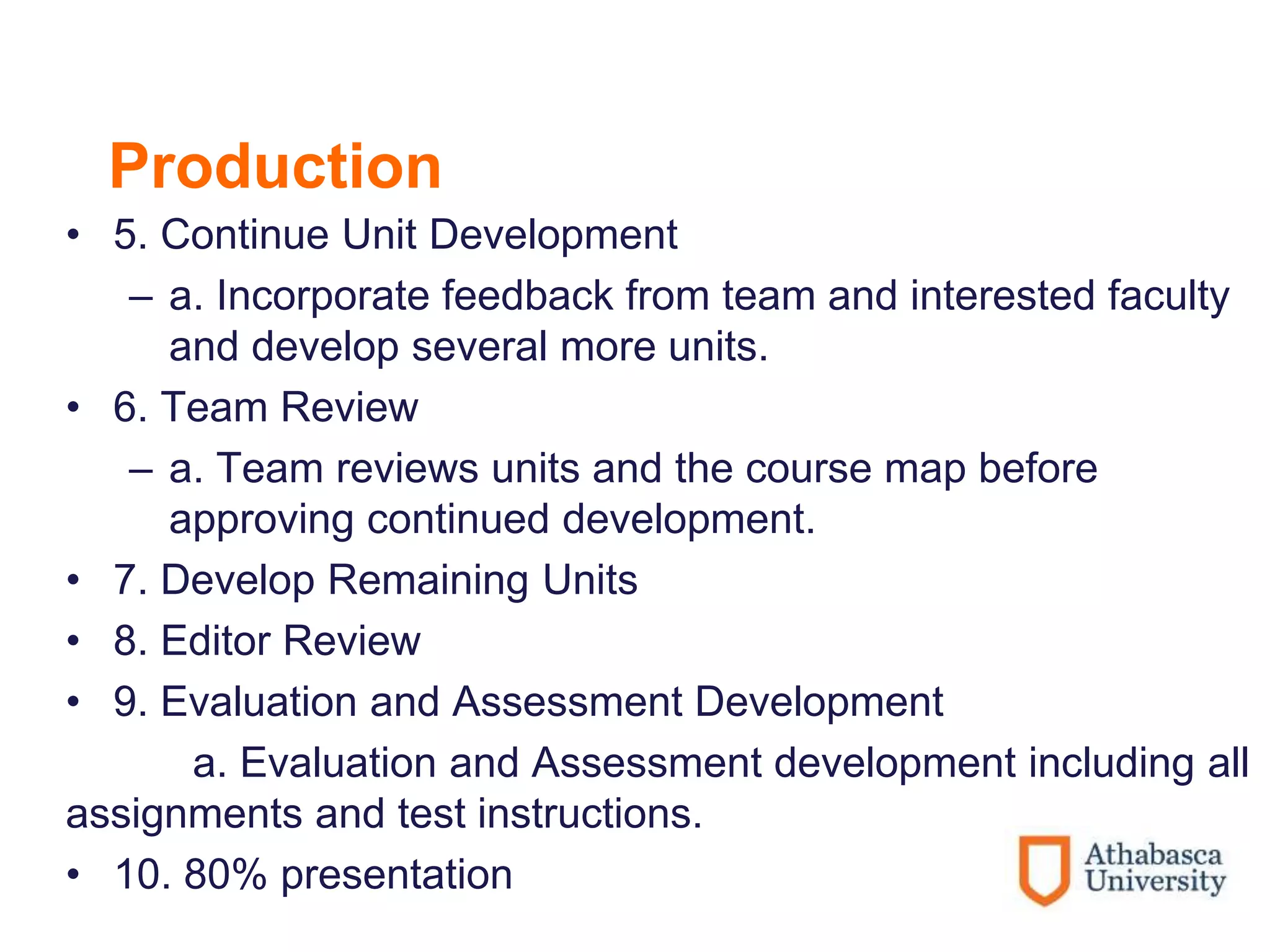 Production
• 5. Continue Unit Development
– a. Incorporate feedback from team and interested faculty
and develop several more units.
• 6. Team Review
– a. Team reviews units and the course map before
approving continued development.
• 7. Develop Remaining Units
• 8. Editor Review
• 9. Evaluation and Assessment Development
a. Evaluation and Assessment development including all
assignments and test instructions.
• 10. 80% presentation
 