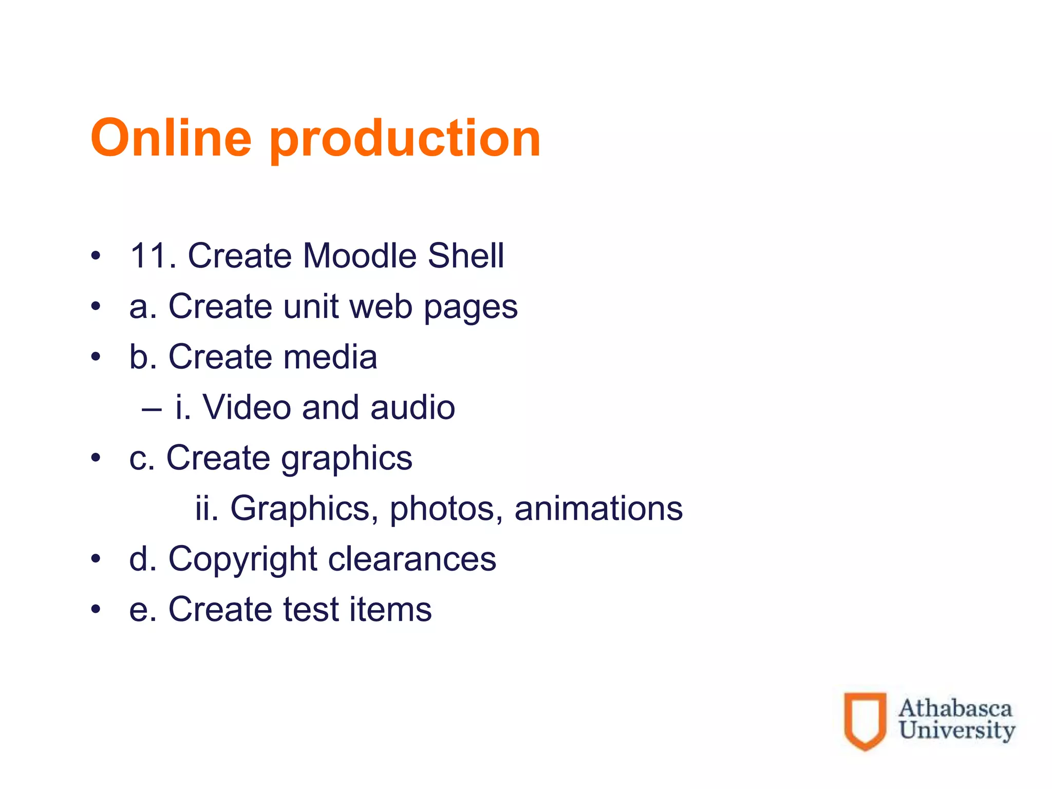 Online production
• 11. Create Moodle Shell
• a. Create unit web pages
• b. Create media
– i. Video and audio
• c. Create graphics
ii. Graphics, photos, animations
• d. Copyright clearances
• e. Create test items
 