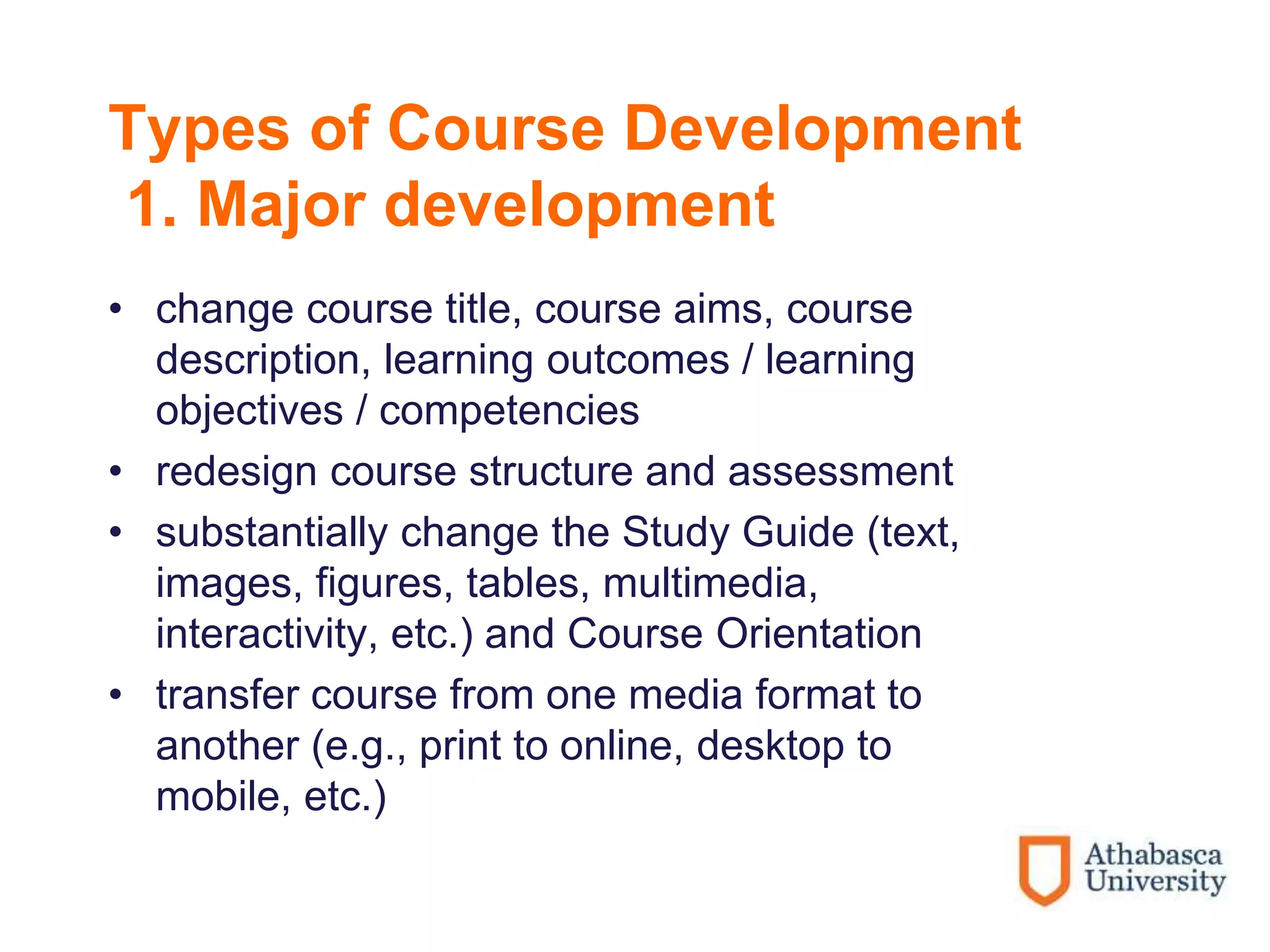 Types of Course Development
1. Major development
• change course title, course aims, course
description, learning outcomes / learning
objectives / competencies
• redesign course structure and assessment
• substantially change the Study Guide (text,
images, figures, tables, multimedia,
interactivity, etc.) and Course Orientation
• transfer course from one media format to
another (e.g., print to online, desktop to
mobile, etc.)
 