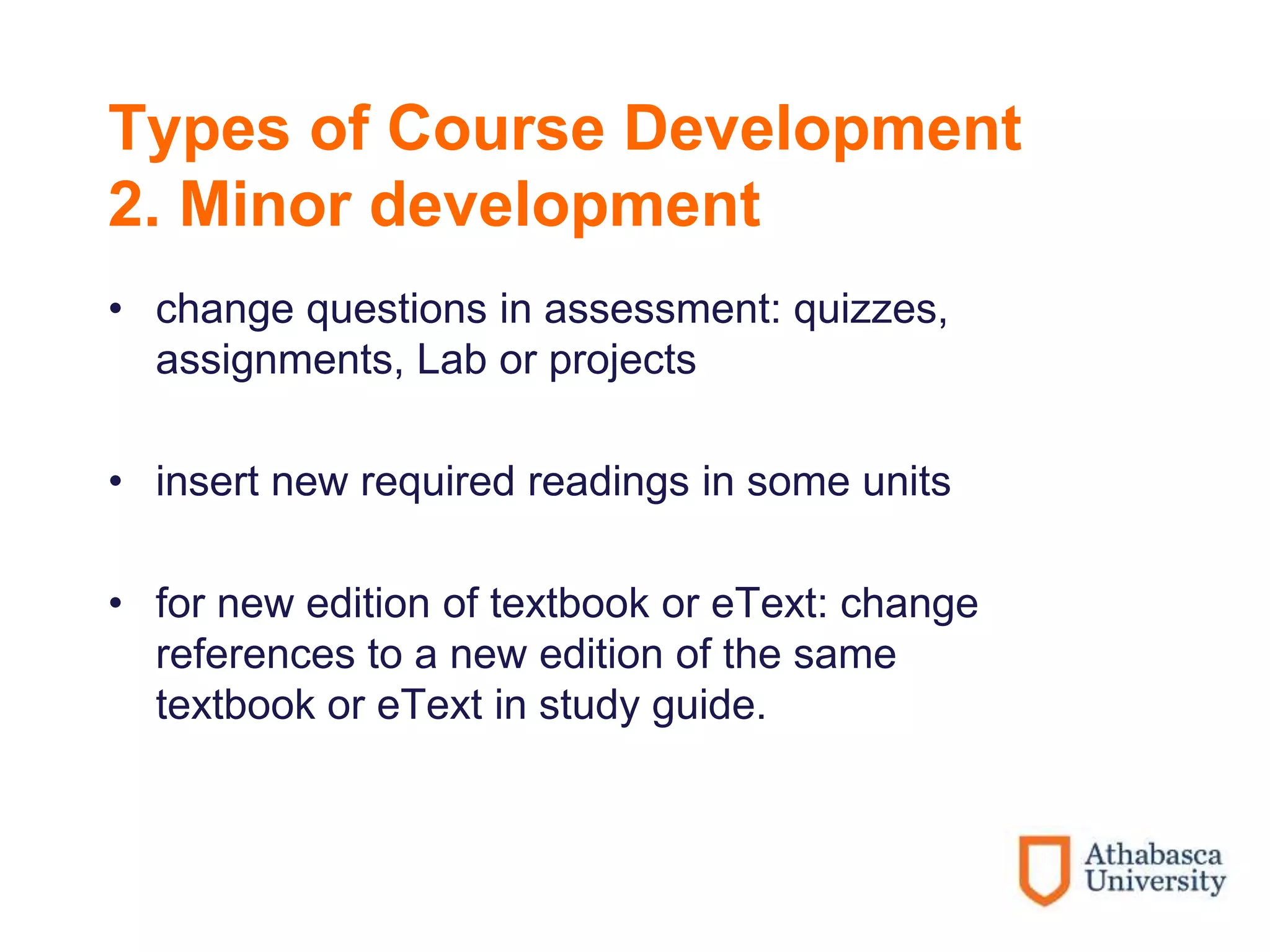 Types of Course Development
2. Minor development
• change questions in assessment: quizzes,
assignments, Lab or projects
• insert new required readings in some units
• for new edition of textbook or eText: change
references to a new edition of the same
textbook or eText in study guide.
 
