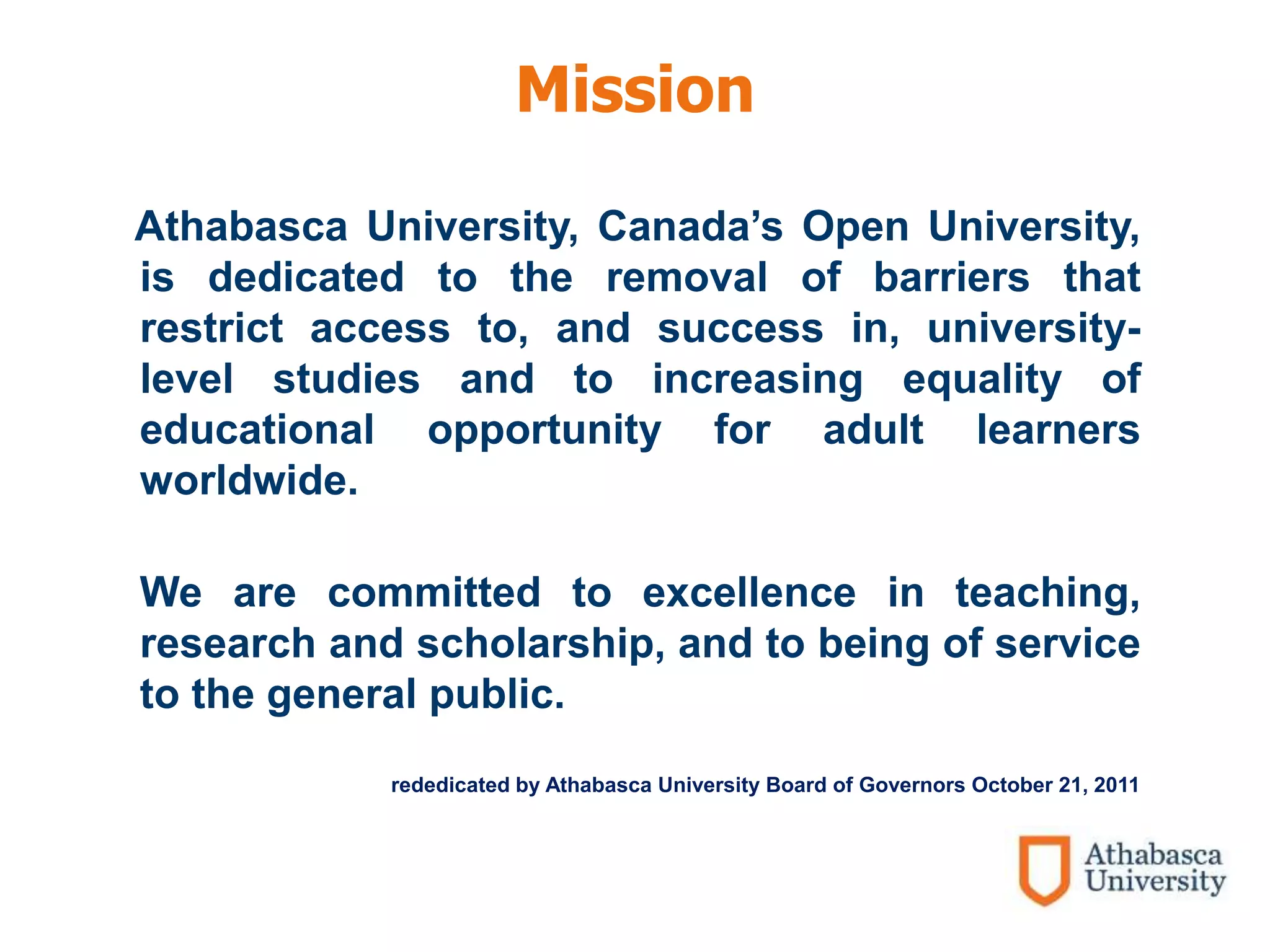 Mission
Athabasca University, Canada’s Open University,
is dedicated to the removal of barriers that
restrict access to, and success in, university-
level studies and to increasing equality of
educational opportunity for adult learners
worldwide.
We are committed to excellence in teaching,
research and scholarship, and to being of service
to the general public.
rededicated by Athabasca University Board of Governors October 21, 2011
 