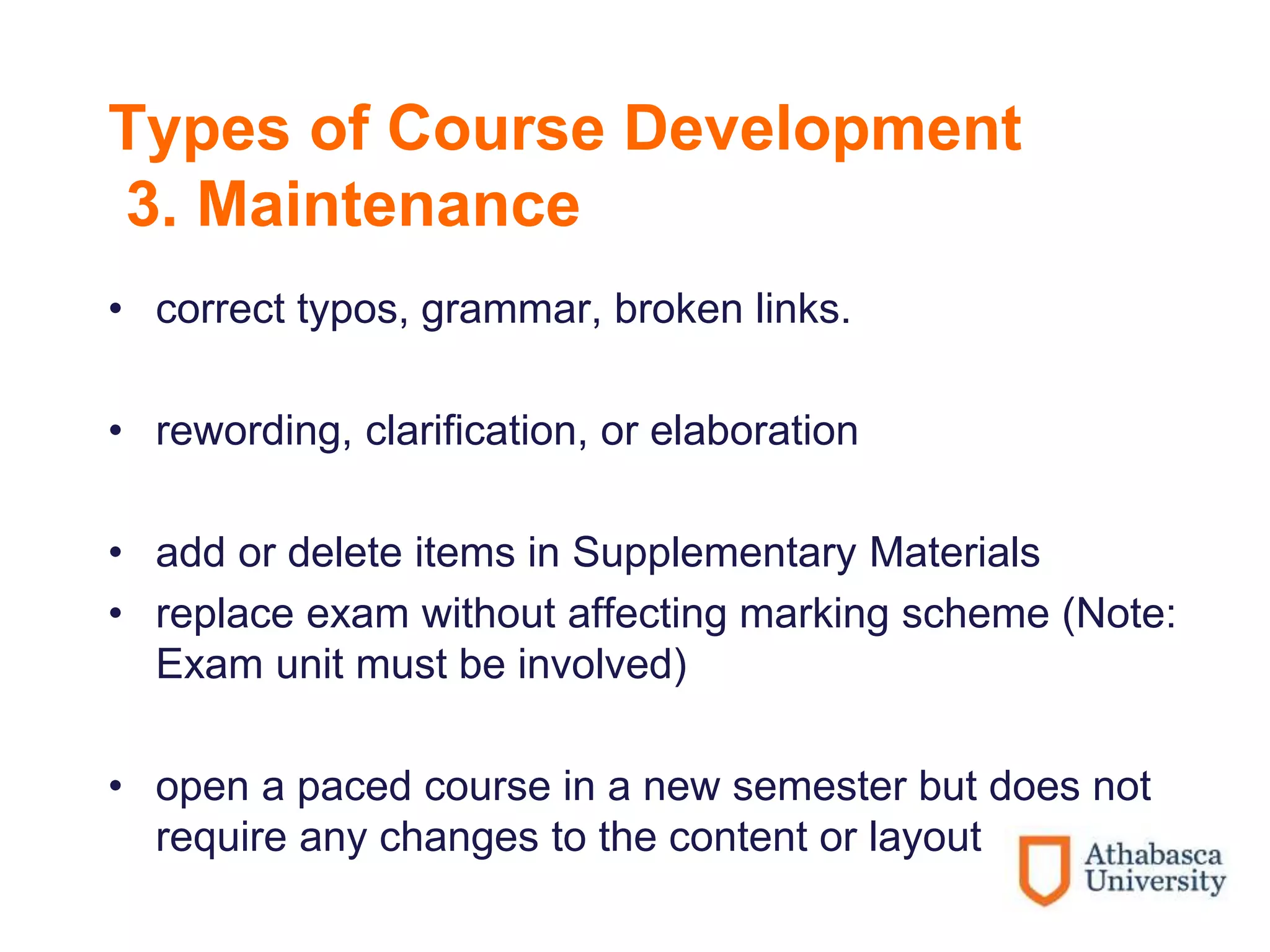 Types of Course Development
3. Maintenance
• correct typos, grammar, broken links.
• rewording, clarification, or elaboration
• add or delete items in Supplementary Materials
• replace exam without affecting marking scheme (Note:
Exam unit must be involved)
• open a paced course in a new semester but does not
require any changes to the content or layout
 