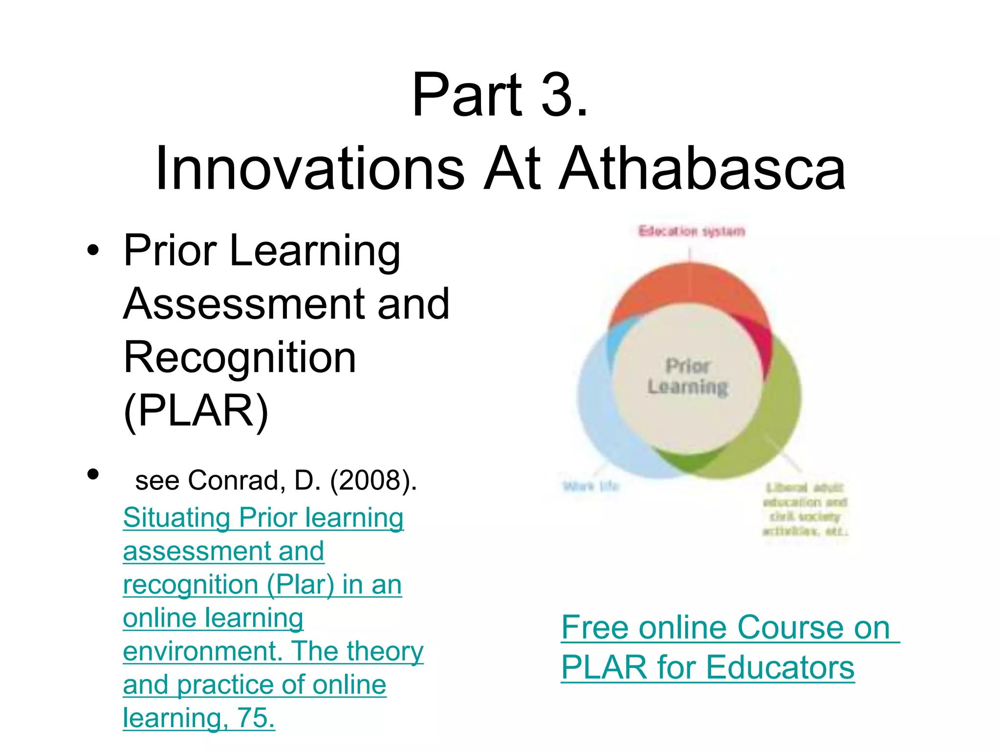 Part 3.
Innovations At Athabasca
• Prior Learning
Assessment and
Recognition
(PLAR)
• see Conrad, D. (2008).
Situating Prior learning
assessment and
recognition (Plar) in an
online learning
environment. The theory
and practice of online
learning, 75.
Free online Course on
PLAR for Educators
 