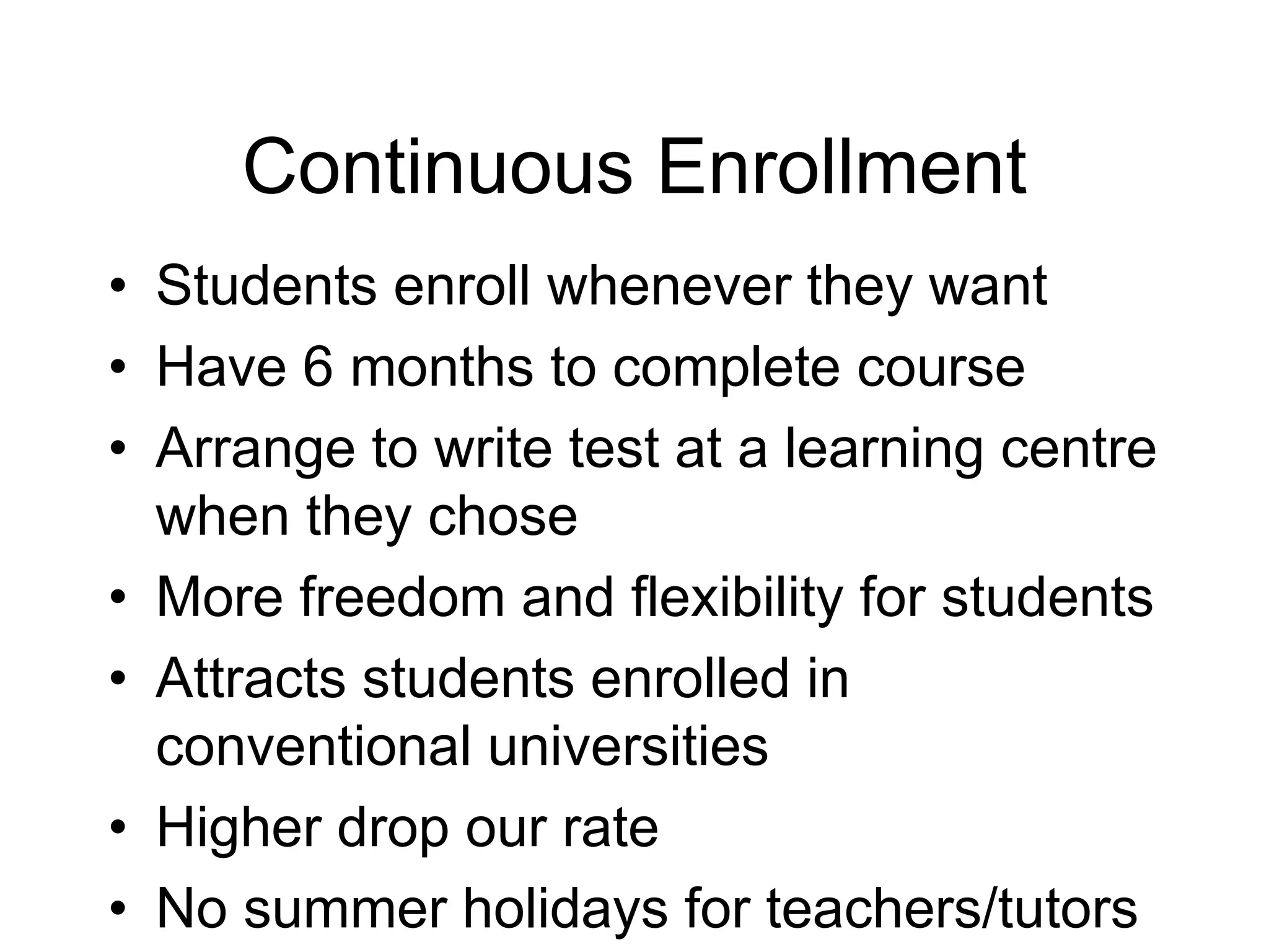 Continuous Enrollment
• Students enroll whenever they want
• Have 6 months to complete course
• Arrange to write test at a learning centre
when they chose
• More freedom and flexibility for students
• Attracts students enrolled in
conventional universities
• Higher drop our rate
• No summer holidays for teachers/tutors
 