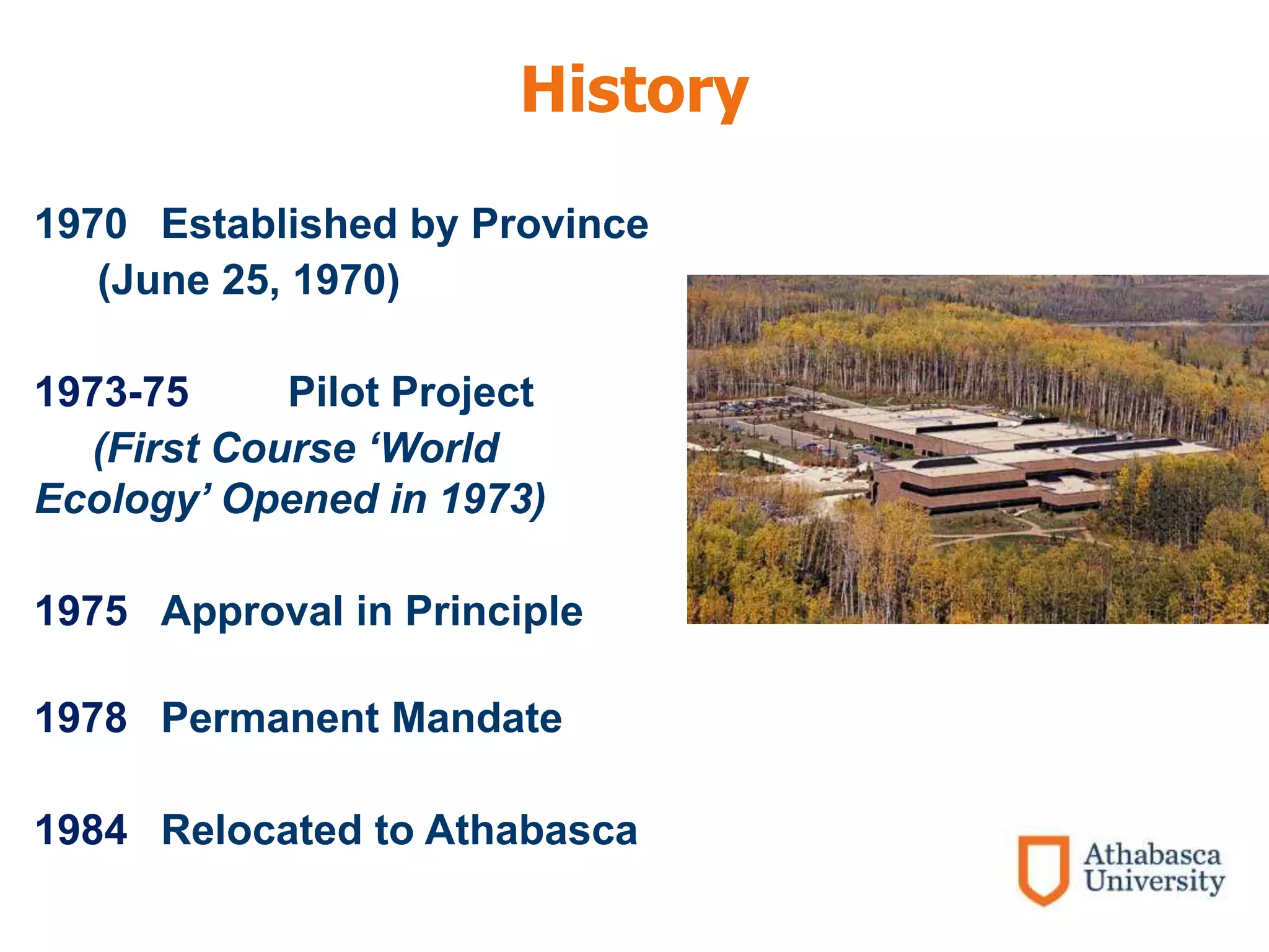 History
1970 Established by Province
(June 25, 1970)
1973-75 Pilot Project
(First Course ‘World
Ecology’ Opened in 1973)
1975 Approval in Principle
1978 Permanent Mandate
1984 Relocated to Athabasca
 