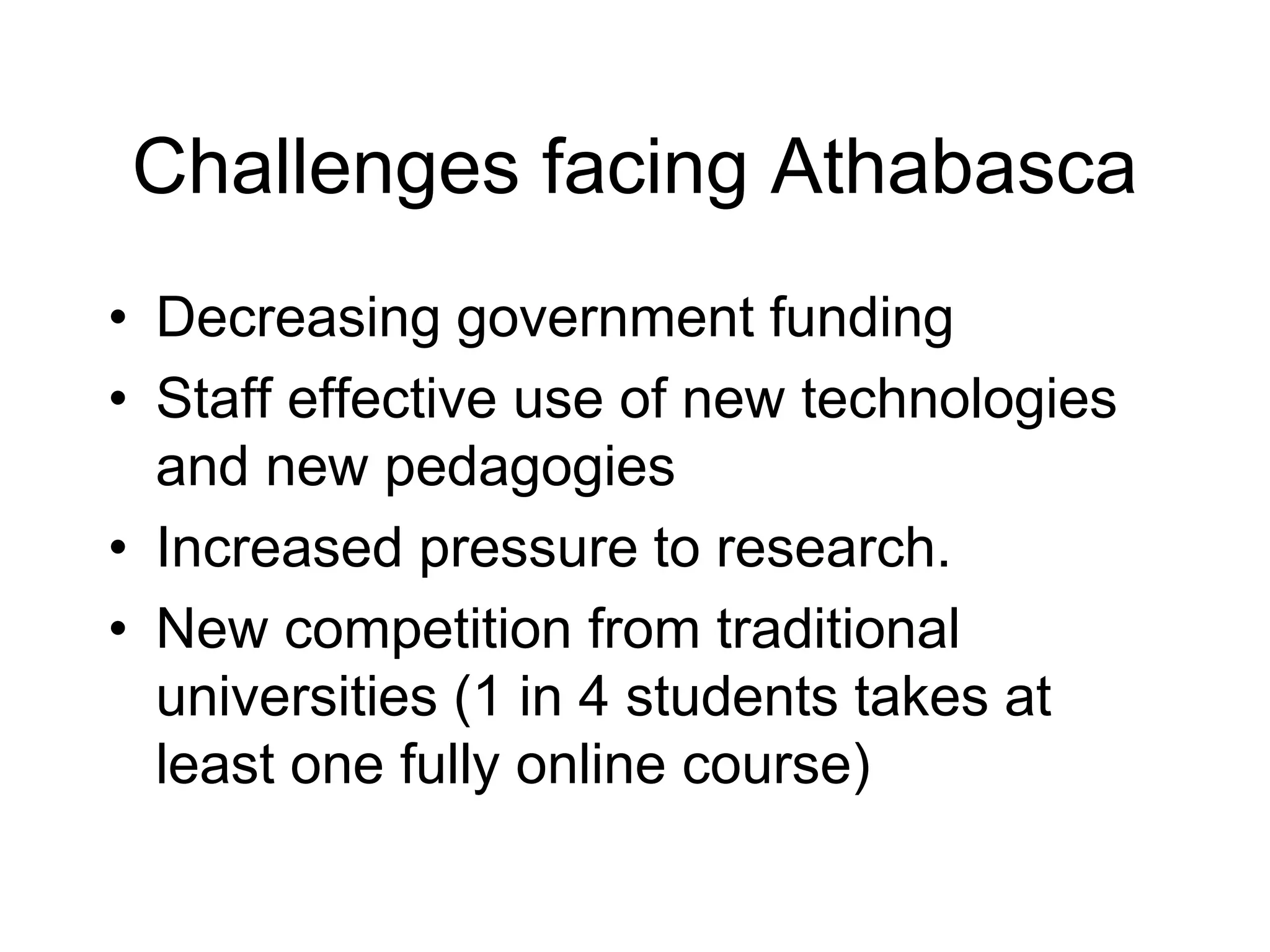 Challenges facing Athabasca
• Decreasing government funding
• Staff effective use of new technologies
and new pedagogies
• Increased pressure to research.
• New competition from traditional
universities (1 in 4 students takes at
least one fully online course)
 