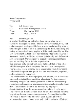 Atha Corporation
[Type text]
To: All Employees
CC: Executive Management Team
From: Mary Atha, CEO
Date: July 1, 20XX
Re: Doubling Sales
A goal of doubling our sales has been established by my
executive management team. This is a newly created, bold, and
audacious goal made possible by a win-win relationship with a
white knight in the form of a venture capital firm. Retaining and
hiring high quality human capital will be made possible by this
new investment. Adoption of new leading edge technology and
increased capacity will also be made possible by this infusion of
new investment. Our company’s executive management team
sees an exciting future for the organization.
Our goal can only be met with your help and that of the other
middle managers of the company. We want you to empower
your people, create synergy by re-organizing your department,
and establish operational goals that can be measured, reported,
and continuously improved.
The latent talents of our employees, we believe, are a source of
untapped sustainable competitive advantage for the company.
Reaching our goal of doubling sales is reliant on successfully
engaging employees; our management team feels strongly about
that. These efforts stand to be derailed by employee
dissatisfaction if we do not do something about it right away.
The sources of dissatisfaction must be found and fixed with the
help of our human resources department. Accomplishing this
objective is believed to be one of your highest priorities.
My executive management team and I believe that to efficiently
 
