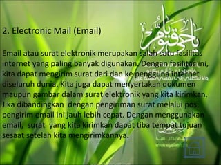 2. Electronic Mail (Email) Email atau surat elektronik merupakan salah satu fasilitas internet yang paling banyak digunakan. Dengan fasilitas ini, kita dapat mengirim surat dari dan ke pengguna internet diseluruh dunia. Kita juga dapat menyertakan dokumen maupun gambar dalam surat elektronik yang kita kirimkan. Jika dibandingkan  dengan pengiriman surat melalui pos, pengirim email ini jauh lebih cepat. Dengan menggunakan email,  surat  yang kita kirimkan dapat tiba tempat tujuan sesaat setelah kita mengirimkannya.  