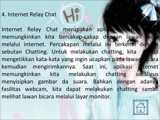 4. Internet Relay Chat Internet Relay Chat merupakan aplikasi internet yang memungkinkan kita bercakap-cakap dengan lawan bicar melalui internet. Percakapan melalui ini terkenal dengan sebutan Chatting. Untuk melakukan chatting, kita  cukup mengetikkan kata-kata yang ingin ucapkan pada lawan bicara kemudian mengirimkannya. Saat ini, aplikasi internet memungkinkan kita melakukan chatting sekaligus menyisipkan gambar da suara. Bahkan dengan adanya fasilitas webcam, kita dapat melakukan chatting sambil melihat lawan bicara melalui layar monitor. 