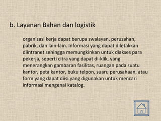 b. Layanan Bahan dan logistik organisasi kerja dapat berupa swalayan, perusahan, pabrik, dan lain-lain. Informasi yang dapat diletakkan diintranet sehingga memungkinkan untuk diakses para pekerja, seperti citra yang dapat di-klik, yang menerangkan gambaran fasilitas, ruangan pada suatu kantor, peta kantor, buku telpon, suaru perusahaan, atau form yang dapat diisi yang digunakan untuk mencari informasi mengenai katalog. 