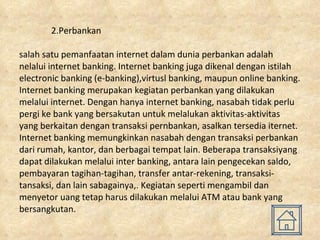 2.Perbankan salah satu pemanfaatan internet dalam dunia perbankan adalah nelalui internet banking. Internet banking juga dikenal dengan istilah electronic banking (e-banking),virtusl banking, maupun online banking. Internet banking merupakan kegiatan perbankan yang dilakukan melalui internet. Dengan hanya internet banking, nasabah tidak perlu pergi ke bank yang bersakutan untuk melalukan aktivitas-aktivitas yang berkaitan dengan transaksi pernbankan, asalkan tersedia iternet. Internet banking memungkinkan nasabah dengan transaksi perbankan dari rumah, kantor, dan berbagai tempat lain. Beberapa transaksiyang dapat dilakukan melalui inter banking, antara lain pengecekan saldo, pembayaran tagihan-tagihan, transfer antar-rekening, transaksi-tansaksi, dan lain sabagainya,. Kegiatan seperti mengambil dan menyetor uang tetap harus dilakukan melalui ATM atau bank yang bersangkutan. 