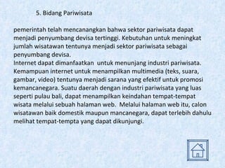 5. Bidang Pariwisata pemerintah telah mencanangkan bahwa sektor pariwisata dapat menjadi penyumbang devisa tertinggi. Kebutuhan untuk meningkat jumlah wisatawan tentunya menjadi sektor pariwisata sebagai penyumbang devisa. Internet dapat dimanfaatkan  untuk menunjang industri pariwisata. Kemampuan internet untuk menampilkan multimedia (teks, suara, gambar, video) tentunya menjadi sarana yang efektif untuk promosi kemancanegara. Suatu daerah dengan industri pariwisata yang luas seperti pulau bali, dapat menampilkan keindahan tempat-tempat wisata melalui sebuah halaman web.  Melalui halaman web itu, calon wisatawan baik domestik maupun mancanegara, dapat terlebih dahulu melihat tempat-tempta yang dapat dikunjungi. 