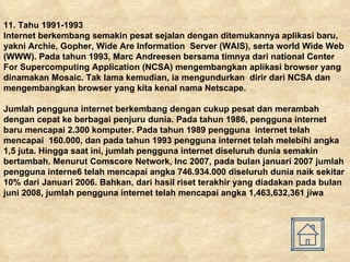 11.  Tahu 1991-1993 Internet berkembang semakin pesat sejalan dengan ditemukannya aplikasi baru, yakni Archie, Gopher, Wide Are Information  Server (WAIS), serta world Wide Web (WWW). Pada tahun 1993, Marc Andreesen bersama timnya dari national Center For Supercomputing Application (NCSA) mengembangkan aplikasi browser yang dinamakan Mosaic. Tak lama kemudian, ia mengundurkan  dirir dari NCSA dan mengembangkan browser yang kita kenal nama Netscape. Jumlah pengguna internet berkembang dengan cukup pesat dan merambah dengan cepat ke berbagai penjuru dunia. Pada tahun 1986, pengguna internet baru mencapai 2.300 komputer. Pada tahun 1989 pengguna  internet telah mencapai  160.000, dan pada tahun 1993 pengguna internet telah melebihi angka 1,5 juta. Hingga saat ini, jumlah pengguna internet diseluruh dunia semakin bertambah. Menurut Comscore Network, Inc 2007, pada bulan januari 2007 jumlah pengguna interne6 telah mencapai angka 746.934.000 diseluruh dunia naik sekitar 10% dari Januari 2006. Bahkan, dari hasil riset terakhir yang diadakan pada bulan juni 2008, jumlah pengguna internet telah mencapai angka 1,463,632,361 jiwa   