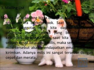 3. Mailing List Mailing list atau yang biasa disingkat Milis merupakan email secara berkelompok. Saat kita bergabung dalam anggota milis, kita dapat bertukaran informasi melalui email yang beredar dalam kelompok tersebut. Pada saat kita mengirimkan sebuah email ke alamat milis, maka semua anggota milis tersebut akan mendapatkan email yang kita kirimkan. Adanya milis ini sangat tersebar dengan cepat dan merata. 