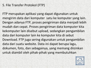 5. File Transfer Protokol (FTP) FTP merupakan aplikasi yang dapat digunakan untuk mengirim data dari komputer  satu ke komputer yang lain. Dengan adanya FTP, proses pengiriman data menjadi lebih mudah dan cepat. Proses pengiriman data komputer kita kekomputer lain disebut upload, sedangkan pengambilan data dari komputer lain ke komputer kita di sebut Download. FTP juga sering digunakan untuk pengambilan data dari suatu website. Data ini dapat berupa lagu, dokumen, foto, dan sebagainya, yang memang diizinkan untuk diambil oleh pihak-pihak yang membutuhkan  