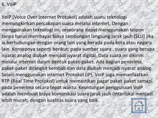 6. VoiP VoiP (Voice Over Internet Protokol) adalah suatu teknologi memungkinkan percakapan suara melalui internet. Dengan menggunakan teknologi ini, seseorang dapat menggunakan telpon tanpa harus membayar biaya sambungan langsung jarak jauh (SLJJ) jika ia berhubungan dengan orang lain yang berada pada kota atau negara lain. Konsepnya seperti berikut: pada sumber suara , suara yang berupa isyarat analog diubah menjadi isyarat digital. Data suara ini dikirim melalui internet dalam bentuk paket-paket. Ada bagian penerima, paket-paket dirangkit kembali dan data diubah menjadi isyarat analog. Selain menggunakan internet Protokol (IP), VoiP juga memanfaatkan RTP (Real Time Protokol) untuk memastikan pagar paket-paket samapi pada penerima secara tepat waktu. Keuntungan penggunaan VoiP adalah membuat biaya komunikasi suara jarak jauh (interlokal menjadi lebih murah, dengan kualitas suara yang baik. 