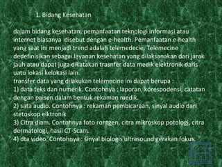 1. Bidang Kesehatan  dalam bidang kesehatan, pemanfaatan teknologi informasi atau internet biasanya  disebut dengan e-health. Pemanfaatan e-health yang saat ini menjadi trend adalah telemedecie. Telemecine dedefinisikan sebagai layanan kesehatan yang dilaksanakan dari jarak jauh atau dapat juga dikatakan trasnfer data medik elektronik daris uatu lokasi kelokasi lain. transfer data yang dilakukan telemecine ini dapat berupa : 1) data teks dan numerik. Contohnya : laporan, korespodensi, catatan dengan paisen dalam bentuk rekaman medik. 2) sata audio. Contohnya : rekaman pembicaraan, sinyal audio dari stetoskop elktronik 3) Citra diam. Contohnya foto rontgen, citra mikroskop potologi, citra dermatologi, hasil CT-Scam. 4) dta video. Contohnya : sinyal biologis ultrasound gerakan fokus. 