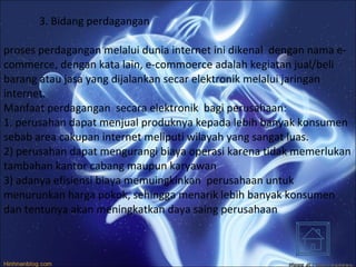 3. Bidang perdagangan proses perdagangan melalui dunia internet ini dikenal  dengan nama e-commerce, dengan kata lain, e-commoerce adalah kegiatan jual/beli barang atau jasa yang dijalankan secar elektronik melalui jaringan internet.  Manfaat perdagangan  secara elektronik  bagi perusahaan: 1. perusahan dapat menjual produknya kepada lebih banyak konsumen sebab area cakupan internet meliputi wilayah yang sangat luas. 2) perusahan dapat mengurangi biaya operasi karena tidak memerlukan tambahan kantor cabang maupun karyawan 3) adanya efisiensi biaya memuingkinkan  perusahaan untuk menurunkan harga pokok, sehingga menarik lebih banyak konsumen dan tentunya akan meningkatkan daya saing perusahaan 