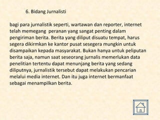 6. Bidang Jurnalisti bagi para jurnalistik seperti, wartawan dan reporter, internet telah memegang  peranan yang sangat penting dalam pengiriman berita. Berita yang diliput disuatu tempat, harus segera dikirmkan ke kantor pusat sesegera mungkin untuk disampaikan kepada masyarakat. Bukan hanya untuk peliputan berita saja, namun saat seseorang jurnalis memerlukan data penelitian tertentu dapat menunjang berita yang sedang diliputnya, jurnalistik tersebut dapat melakukan pencarian melalui media internet. Dan itu juga internet bermanfaat sebagai menampilkan berita.  