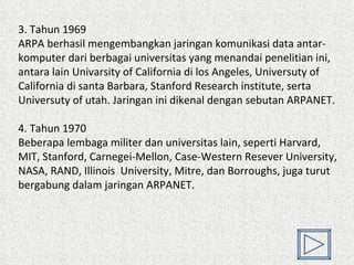 3. Tahun 1969  ARPA berhasil mengembangkan jaringan komunikasi data antar-komputer dari berbagai universitas yang menandai penelitian ini, antara lain Univarsity of California di los Angeles, Universuty of California di santa Barbara, Stanford Research institute, serta Universuty of utah. Jaringan ini dikenal dengan sebutan ARPANET. 4. Tahun 1970 Beberapa lembaga militer dan universitas lain, seperti Harvard, MIT, Stanford, Carnegei-Mellon, Case-Western Resever University, NASA, RAND, Illinois  University, Mitre, dan Borroughs, juga turut bergabung dalam jaringan ARPANET.  