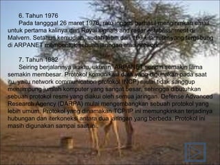 6.  Tahun 1976 Pada tangggal 26 maret 1976, ratu inggris berhasil mengirimkan email untuk pertama kalinya dari Royal signals and radar establisshment di Malvern. Setahun kemudian, sudah lebih dari 100 kilameter yang tergabung di ARPANET membentuk sebuah jaringan atau network. 7.  Tahun 1982 Seiring berjalannya waktu, ukuran  ARPANET sendiri semakin lama semakin membesar. Protokol komunikasi data yang digunakan pada saat itu, yaitu network communication protokol (NCP) mulai tidak sanggup menampung jumlah komputer yang sangat besar, sehingga dibutuhkan sebuah protokol resmi yang diakui oleh semua jaringan. Defense Advanced Research Agency (DARPA) mulai mengembangkan sebuah protokol yang lebih umum. Protokol yang dinamakan TCP/IP ini memungkinkan terjadinya hubungan dan iterkoneksi antara dua jaringan yang berbeda. Protokol ini masih digunakan sampai saat ini. 