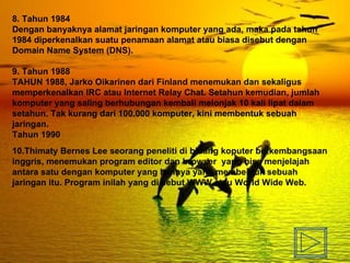 8. Tahun 1984 Dengan banyaknya alamat jaringan komputer yang ada, maka pada tahun 1984 diperkenalkan suatu penamaan alamat atau biasa disebut dengan Domain Name System (DNS).  9. Tahun 1988 TAHUN 1988, Jarko Oikarinen dari Finland menemukan dan sekaligus memperkenalkan IRC atau Internet Relay Chat. Setahun kemudian, jumlah komputer yang saling berhubungan kembali melonjak 10 kali lipat dalam setahun. Tak kurang dari 100.000 komputer, kini membentuk sebuah jaringan. Tahun 1990 10. Thimaty Bernes Lee seorang peneliti di bidang koputer berkembangsaan inggris, menemukan program editor dan browser  yang bisa menjelajah antara satu dengan komputer yang lainnya yang membentuk sebuah jaringan itu. Program inilah yang di sebut WWW atau World Wide Web. 